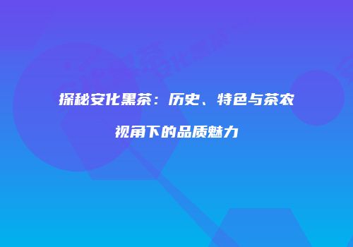 探秘安化黑茶：历史、特色与茶农视角下的品质魅力