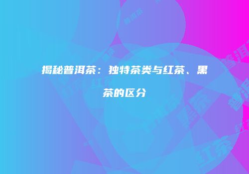揭秘普洱茶：独特茶类与红茶、黑茶的区分