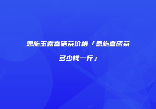 恩施玉露富硒茶价格「恩施富硒茶多少钱一斤」