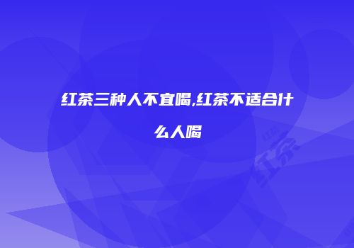 红茶三种人不宜喝,红茶不适合什么人喝