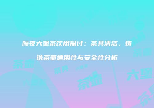 隔夜六堡茶饮用探讨：茶具清洁、铸铁茶壶适用性与安全性分析