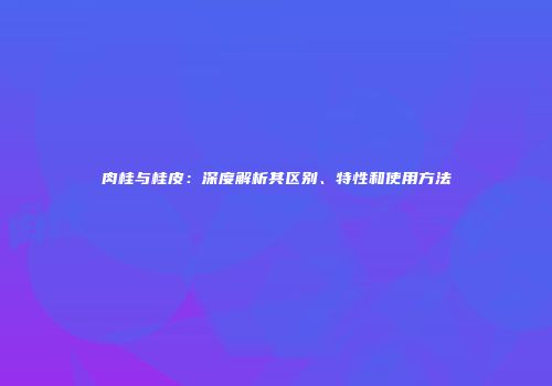 肉桂与桂皮：深度解析其区别、特性和使用方法