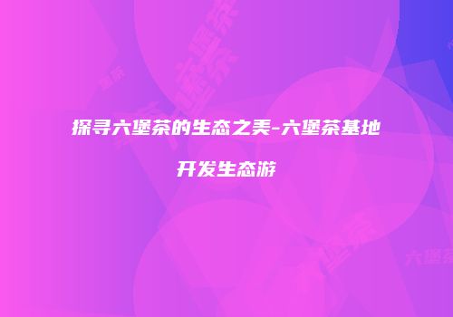 探寻六堡茶的生态之美-六堡茶基地开发生态游