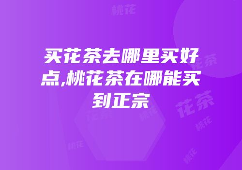 买花茶去哪里买好点,桃花茶在哪能买到正宗