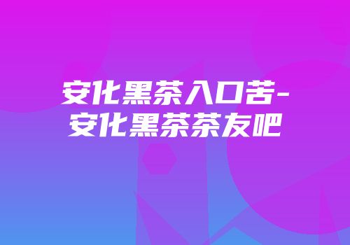 安化黑茶入口苦-安化黑茶茶友吧