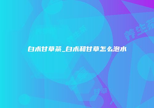 白术甘草茶_白术和甘草怎么泡水