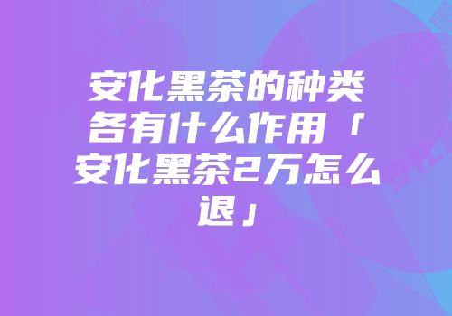 安化黑茶的种类各有什么作用「安化黑茶2万怎么退」