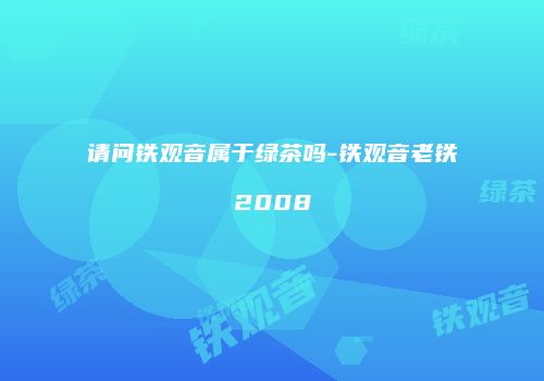 请问铁观音属于绿茶吗-铁观音老铁2008