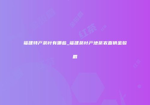 福建特产茶叶有哪些_福建茶叶产地茶农直销金骏眉