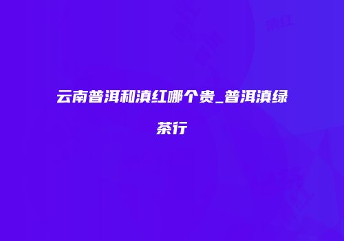 云南普洱和滇红哪个贵_普洱滇绿茶行
