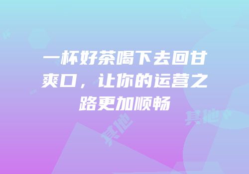 一杯好茶喝下去回甘爽口，让你的运营之路更加顺畅