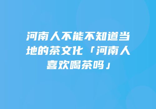 河南人不能不知道当地的茶文化「河南人喜欢喝茶吗」