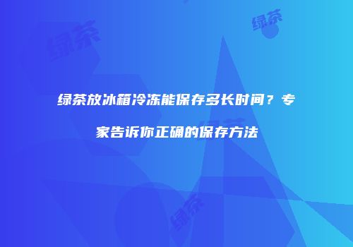绿茶放冰箱冷冻能保存多长时间？专家告诉你正确的保存方法