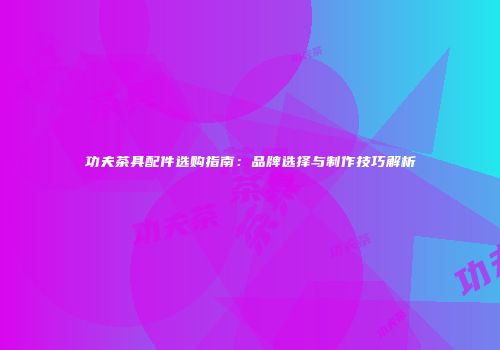 功夫茶具配件选购指南：品牌选择与制作技巧解析