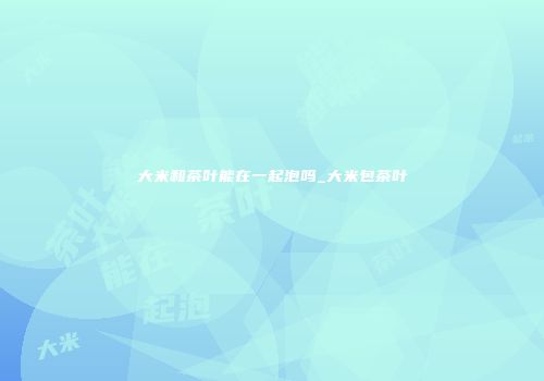 大米和茶叶能在一起泡吗_大米包茶叶