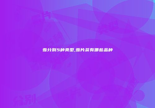雪分别5种类型,雪片茶有哪些品种