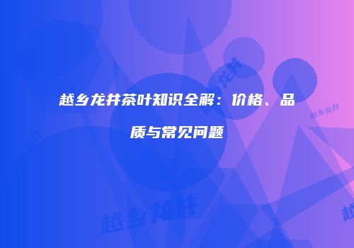 越乡龙井茶叶知识全解：价格、品质与常见问题