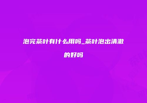 泡完茶叶有什么用吗_茶叶泡出清澈的好吗