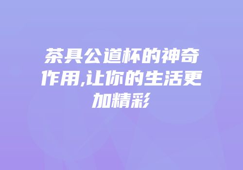 茶具公道杯的神奇作用,让你的生活更加精彩
