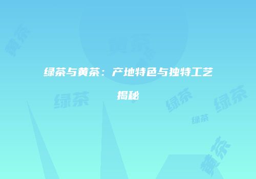 绿茶与黄茶：产地特色与独特工艺揭秘