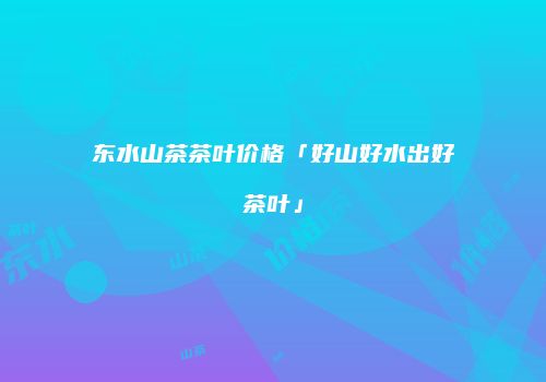 东水山茶茶叶价格「好山好水出好茶叶」