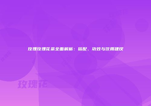 玫瑰玫瑰花茶全面解析：搭配、功效与饮用建议