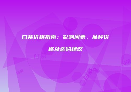 白茶价格指南：影响因素、品种价格及选购建议