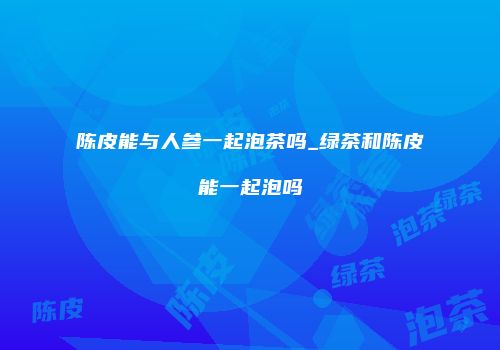 陈皮能与人参一起泡茶吗_绿茶和陈皮能一起泡吗