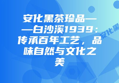 安化黑茶珍品——白沙溪1939：传承百年工艺，品味自然与文化之美