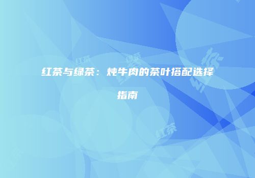 红茶与绿茶：炖牛肉的茶叶搭配选择指南