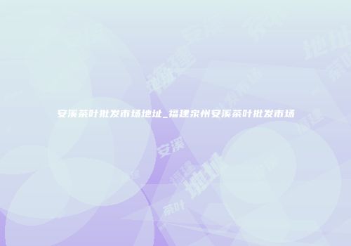 安溪茶叶批发市场地址_福建泉州安溪茶叶批发市场