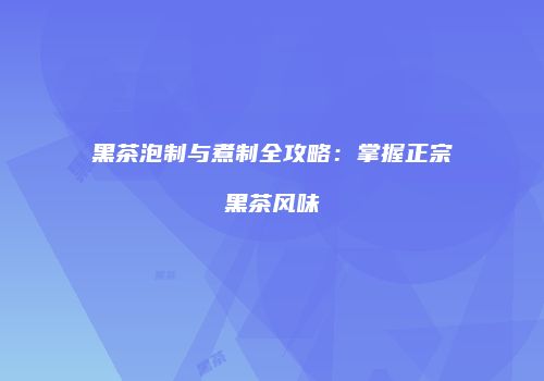 黑茶泡制与煮制全攻略：掌握正宗黑茶风味