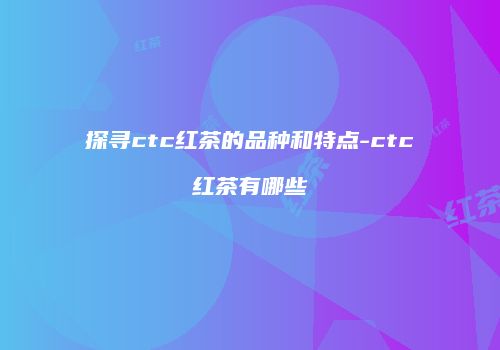 探寻ctc红茶的品种和特点-ctc红茶有哪些
