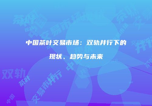 中国茶叶交易市场：双轨并行下的现状、趋势与未来