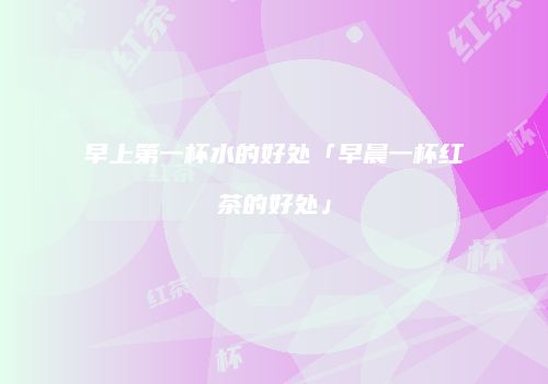 早上第一杯水的好处「早晨一杯红茶的好处」