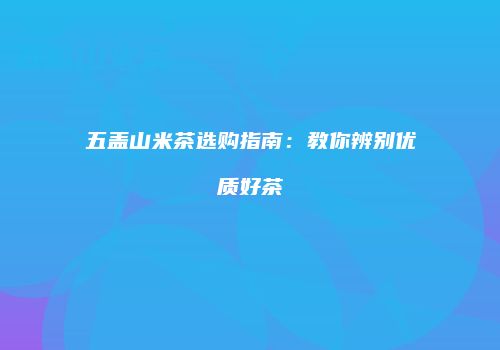 五盖山米茶选购指南：教你辨别优质好茶