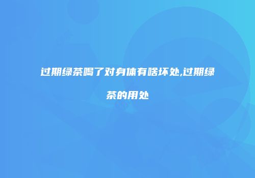 过期绿茶喝了对身体有啥坏处,过期绿茶的用处