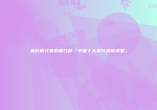 茶叶的分类有哪几种「中国十大茶叶名称类型」