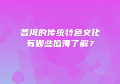 普洱的传统特色文化有哪些值得了解？