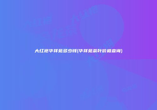 大红袍华祥苑多少钱(华祥苑茶叶价格查询)