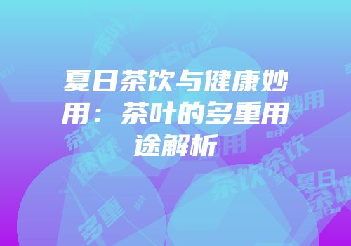 夏日茶饮与健康妙用：茶叶的多重用途解析