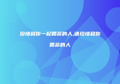 珍惜和你一起喝茶的人,请珍惜和你喝茶的人