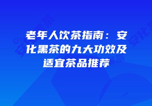 老年人饮茶指南：安化黑茶的九大功效及适宜茶品推荐