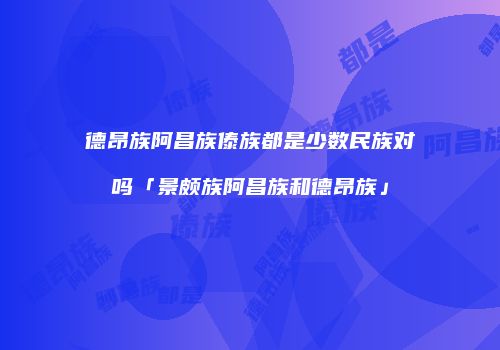 德昂族阿昌族傣族都是少数民族对吗「景颇族阿昌族和德昂族」