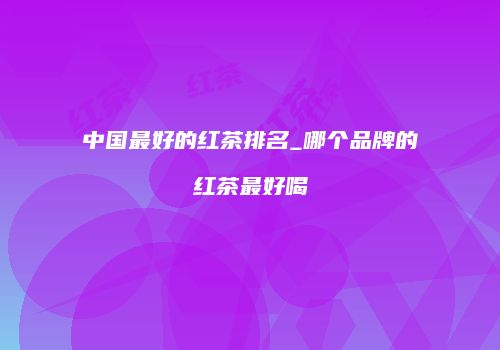 中国最好的红茶排名_哪个品牌的红茶最好喝