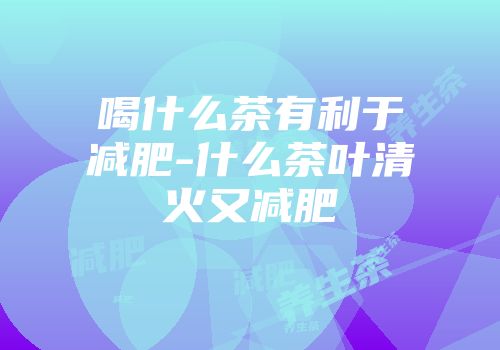 喝什么茶有利于减肥-什么茶叶清火又减肥