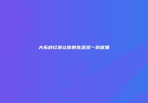 大乐岭红茶让你的生活多一份优雅