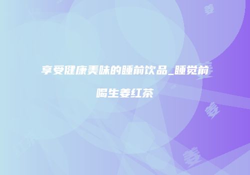享受健康美味的睡前饮品_睡觉前喝生姜红茶