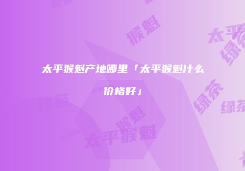 太平猴魁产地哪里「太平猴魁什么价格好」