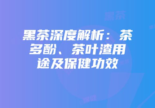 黑茶深度解析：茶多酚、茶叶渣用途及保健功效